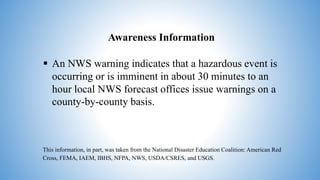 Awareness Information
 An NWS warning indicates that a hazardous event is
occurring or is imminent in about 30 minutes to an
hour local NWS forecast offices issue warnings on a
county-by-county basis.
This information, in part, was taken from the National Disaster Education Coalition: American Red
Cross, FEMA, IAEM, IBHS, NFPA, NWS, USDA/CSRES, and USGS.
 