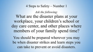 What are the disaster plans at your
workplace, your children’s school or
day care center, and other places where
members of your family spend time?
You should be prepared wherever you may
be when disaster strikes and learn steps you
can take to prevent or avoid disasters.
Ask the following:
4 Steps to Safety – Number 1
 