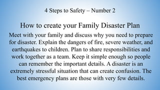 How to create your Family Disaster Plan
4 Steps to Safety – Number 2
Meet with your family and discuss why you need to prepare
for disaster. Explain the dangers of fire, severe weather, and
earthquakes to children. Plan to share responsibilities and
work together as a team. Keep it simple enough so people
can remember the important details. A disaster is an
extremely stressful situation that can create confusion. The
best emergency plans are those with very few details.
 