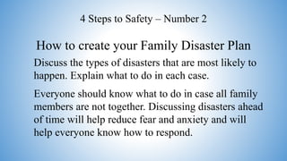 How to create your Family Disaster Plan
4 Steps to Safety – Number 2
Discuss the types of disasters that are most likely to
happen. Explain what to do in each case.
Everyone should know what to do in case all family
members are not together. Discussing disasters ahead
of time will help reduce fear and anxiety and will
help everyone know how to respond.
 