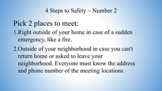 Pick 2 places to meet:
1.Right outside of your home in case of a sudden
emergency, like a fire.
2.Outside of your neighborhood in case you can't
return home or asked to leave your
neighborhood. Everyone must know the address
and phone number of the meeting locations.
4 Steps to Safety – Number 2
 