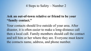 Ask an out-of-town relative or friend to be your
“family contact.”
Your contacts should live outside of your area. After
disaster, it is often easier to make a long-distance call
then a local call. Family members should call the contact
and tell him or her where they are. Everyone must know
the contacts name, address, and phone number.
4 Steps to Safety – Number 2
 