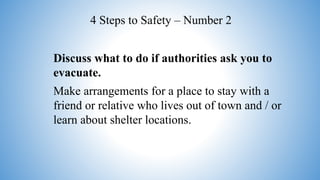 Discuss what to do if authorities ask you to
evacuate.
Make arrangements for a place to stay with a
friend or relative who lives out of town and / or
learn about shelter locations.
4 Steps to Safety – Number 2
 