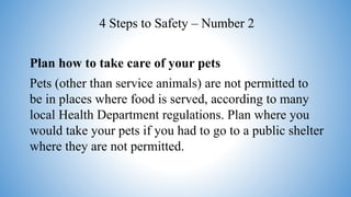 Plan how to take care of your pets
Pets (other than service animals) are not permitted to
be in places where food is served, according to many
local Health Department regulations. Plan where you
would take your pets if you had to go to a public shelter
where they are not permitted.
4 Steps to Safety – Number 2
 
