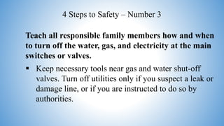 Teach all responsible family members how and when
to turn off the water, gas, and electricity at the main
switches or valves.
 Keep necessary tools near gas and water shut-off
valves. Turn off utilities only if you suspect a leak or
damage line, or if you are instructed to do so by
authorities.
4 Steps to Safety – Number 3
 