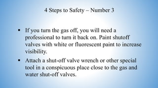  If you turn the gas off, you will need a
professional to turn it back on. Paint shutoff
valves with white or fluorescent paint to increase
visibility.
 Attach a shut-off valve wrench or other special
tool in a conspicuous place close to the gas and
water shut-off valves.
4 Steps to Safety – Number 3
 
