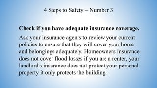 Check if you have adequate insurance coverage.
Ask your insurance agents to review your current
policies to ensure that they will cover your home
and belongings adequately. Homeowners insurance
does not cover flood losses if you are a renter, your
landlord's insurance does not protect your personal
property it only protects the building.
4 Steps to Safety – Number 3
 