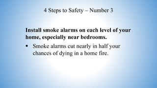 Install smoke alarms on each level of your
home, especially near bedrooms.
 Smoke alarms cut nearly in half your
chances of dying in a home fire.
4 Steps to Safety – Number 3
 