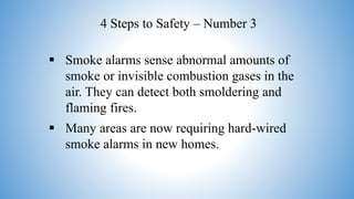  Smoke alarms sense abnormal amounts of
smoke or invisible combustion gases in the
air. They can detect both smoldering and
flaming fires.
 Many areas are now requiring hard-wired
smoke alarms in new homes.
4 Steps to Safety – Number 3
 