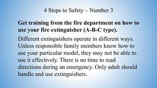 Get training from the fire department on how to
use your fire extinguisher (A-B-C type).
Different extinguishers operate in different ways.
Unless responsible family members know how to
use your particular model, they may not be able to
use it effectively. There is no time to read
directions during an emergency. Only adult should
handle and use extinguishers.
4 Steps to Safety – Number 3
 