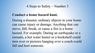 Conduct a home hazard hunt.
During a disaster, ordinary objects in your home
can cause injury or damage. Anything that can
move, fall, break, or cause a fire is a home
hazard. For example. During an earthquake or a
tornado, a hot water heater or a bookshelf could
turn over or pictures hanging over a couch could
fall and hurt someone.
4 Steps to Safety – Number 3
 