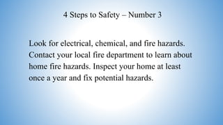 Look for electrical, chemical, and fire hazards.
Contact your local fire department to learn about
home fire hazards. Inspect your home at least
once a year and fix potential hazards.
4 Steps to Safety – Number 3
 