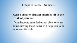 Keep a smaller disaster supplies kit in the
trunk of your car.
If you become stranded or not able to return
home, having these items will help you to be
more comfortable.
4 Steps to Safety – Number 3
 