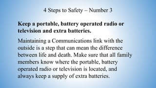 Keep a portable, battery operated radio or
television and extra batteries.
Maintaining a Communications link with the
outside is a step that can mean the difference
between life and death. Make sure that all family
members know where the portable, battery
operated radio or television is located, and
always keep a supply of extra batteries.
4 Steps to Safety – Number 3
 