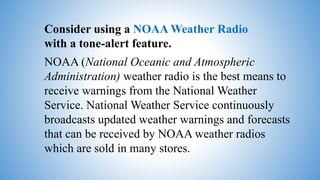 Consider using a NOAA Weather Radio
with a tone-alert feature.
NOAA (National Oceanic and Atmospheric
Administration) weather radio is the best means to
receive warnings from the National Weather
Service. National Weather Service continuously
broadcasts updated weather warnings and forecasts
that can be received by NOAA weather radios
which are sold in many stores.
 