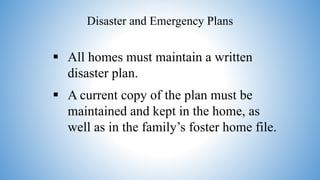 Disaster and Emergency Plans
 All homes must maintain a written
disaster plan.
 A current copy of the plan must be
maintained and kept in the home, as
well as in the family’s foster home file.
 