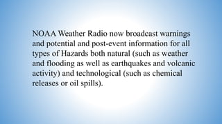 NOAA Weather Radio now broadcast warnings
and potential and post-event information for all
types of Hazards both natural (such as weather
and flooding as well as earthquakes and volcanic
activity) and technological (such as chemical
releases or oil spills).
 