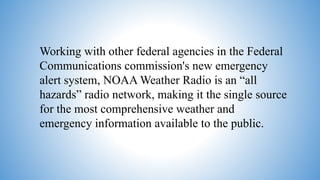 Working with other federal agencies in the Federal
Communications commission's new emergency
alert system, NOAA Weather Radio is an “all
hazards” radio network, making it the single source
for the most comprehensive weather and
emergency information available to the public.
 