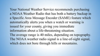Your National Weather Service recommends purchasing
a NOAA Weather Radio that has both a battery backup in
a Specific Area Message Encoder (SAME) feature which
automatically alerts you when a watch or warning is
issued for your county, giving you immediate
information about a life-threatening situation.
The average range is 40 miles, depending on topography.
The NOAA weather radio signal is a line-of-sight signal,
which does not bore through hills or mountains.
 