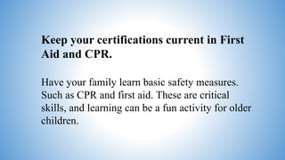 Keep your certifications current in First
Aid and CPR.
Have your family learn basic safety measures.
Such as CPR and first aid. These are critical
skills, and learning can be a fun activity for older
children.
 