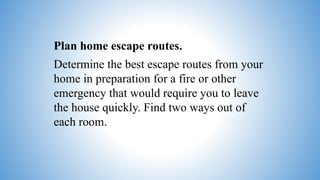 Plan home escape routes.
Determine the best escape routes from your
home in preparation for a fire or other
emergency that would require you to leave
the house quickly. Find two ways out of
each room.
 