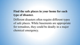 Find the safe places in your home for each
type of disaster.
Different disasters often require different types
of safe places. While basements are appropriate
for tornadoes, they could be deadly in a major
chemical emergency.
 