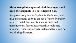 Make two photocopies of vital documents and
keep the originals in a safe deposit box.
Keep one copy in a safe place in the house, and
give the second copy to an out-of-town friend or
relative. Vital documents such as birth and
marriage certificates, tax records, credit card
numbers, financial records, wills and trust can be
lost during disasters.
 