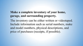 Make a complete inventory of your home,
garage, and surrounding property.
The inventory can be either written or videotaped.
Include information such as serial numbers, make
and model numbers, physical descriptions, and
price of purchases (receipts, if possible).
 