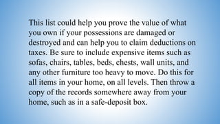 This list could help you prove the value of what
you own if your possessions are damaged or
destroyed and can help you to claim deductions on
taxes. Be sure to include expensive items such as
sofas, chairs, tables, beds, chests, wall units, and
any other furniture too heavy to move. Do this for
all items in your home, on all levels. Then throw a
copy of the records somewhere away from your
home, such as in a safe-deposit box.
 