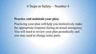 4 Steps to Safety – Number 4
Practice and maintain your plan.
Practicing your plan will help you instinctively make
the appropriate response during an actual emergency.
You will need to review your plan periodically and
you may need to change some parts.
 