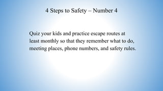 4 Steps to Safety – Number 4
Quiz your kids and practice escape routes at
least monthly so that they remember what to do,
meeting places, phone numbers, and safety rules.
 
