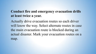 Conduct fire and emergency evacuation drills
at least twice a year.
Actually drive evacuation routes so each driver
will know the way. Select alternate routes in case
the main evacuation route is blocked during an
actual disaster. Mark your evacuation routes on a
map.
 