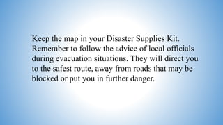 Keep the map in your Disaster Supplies Kit.
Remember to follow the advice of local officials
during evacuation situations. They will direct you
to the safest route, away from roads that may be
blocked or put you in further danger.
 