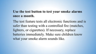Use the test button to test your smoke alarms
once a month.
The test feature tests all electronic functions and is
safer than testing with a controlled fire (matches,
lighters, or cigarettes). If necessary, replace
batteries immediately. Make sure children know
what your smoke alarm sounds like.
 