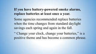 If you have battery-powered smoke alarms,
replace batteries at least once a year.
Some agencies recommended replace batteries
when the time changes from standard daylight
savings each spring and again in the fall.
“ Change your clock, change your batteries,” is a
positive theme and has become a common phrase.
 