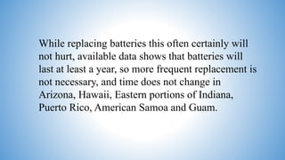 While replacing batteries this often certainly will
not hurt, available data shows that batteries will
last at least a year, so more frequent replacement is
not necessary, and time does not change in
Arizona, Hawaii, Eastern portions of Indiana,
Puerto Rico, American Samoa and Guam.
 