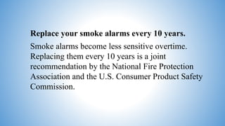 Replace your smoke alarms every 10 years.
Smoke alarms become less sensitive overtime.
Replacing them every 10 years is a joint
recommendation by the National Fire Protection
Association and the U.S. Consumer Product Safety
Commission.
 
