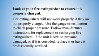 Look at your fire extinguisher to ensure it is
properly charged.
Fire extinguishers will not work properly if they are
not properly charged. Use the gauge or test button
to check proper pressure. Follow manufactures
instructions for replacement or recharging fire
extinguishers. If the unit is low on pressure,
damaged, or if it is corroded, replace it or have it
professionally serviced.
 