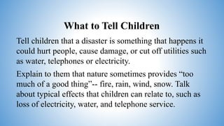 What to Tell Children
Tell children that a disaster is something that happens it
could hurt people, cause damage, or cut off utilities such
as water, telephones or electricity.
Explain to them that nature sometimes provides “too
much of a good thing”-- fire, rain, wind, snow. Talk
about typical effects that children can relate to, such as
loss of electricity, water, and telephone service.
 