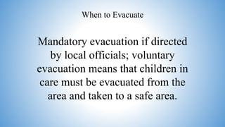 Mandatory evacuation if directed
by local officials; voluntary
evacuation means that children in
care must be evacuated from the
area and taken to a safe area.
When to Evacuate
 