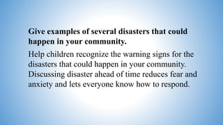 Give examples of several disasters that could
happen in your community.
Help children recognize the warning signs for the
disasters that could happen in your community.
Discussing disaster ahead of time reduces fear and
anxiety and lets everyone know how to respond.
 