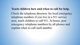 Teach children how and when to call for help.
Check the telephone directory for local emergency
telephone numbers if you live in a 911 service
area, teach children to call 911. At home, post
emergency telephone numbers by all phones and
explain when to call each number.
 