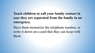 Teach children to call your family contact in
case they are separated from the family in an
emergency.
Have them memorize the telephone number, or
write it down on a card that they can keep with
them.
 