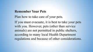 Remember Your Pets
Plan how to take care of your pets.
If you must evacuate, it is best to take your pets
with you. However, pets (other than service
animals) are not permitted in public shelters,
according to many local Health Department
regulations and because of other considerations.
 