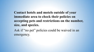 Contact hotels and motels outside of your
immediate area to check their policies on
accepting pets and restrictions on the number,
size, and species.
Ask if “no pet” policies could be waived in an
emergency.
 