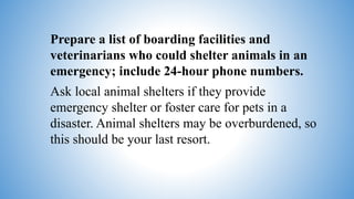 Prepare a list of boarding facilities and
veterinarians who could shelter animals in an
emergency; include 24-hour phone numbers.
Ask local animal shelters if they provide
emergency shelter or foster care for pets in a
disaster. Animal shelters may be overburdened, so
this should be your last resort.
 