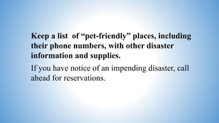 Keep a list of “pet-friendly” places, including
their phone numbers, with other disaster
information and supplies.
If you have notice of an impending disaster, call
ahead for reservations.
 
