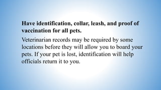 Have identification, collar, leash, and proof of
vaccination for all pets.
Veterinarian records may be required by some
locations before they will allow you to board your
pets. If your pet is lost, identification will help
officials return it to you.
 