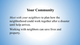 Your Community
Meet with your neighbors to plan how the
neighborhood could work together after a disaster
until help arrives.
Working with neighbors can save lives and
property.
 