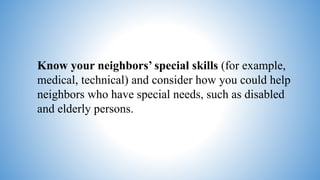 Know your neighbors’ special skills (for example,
medical, technical) and consider how you could help
neighbors who have special needs, such as disabled
and elderly persons.
 